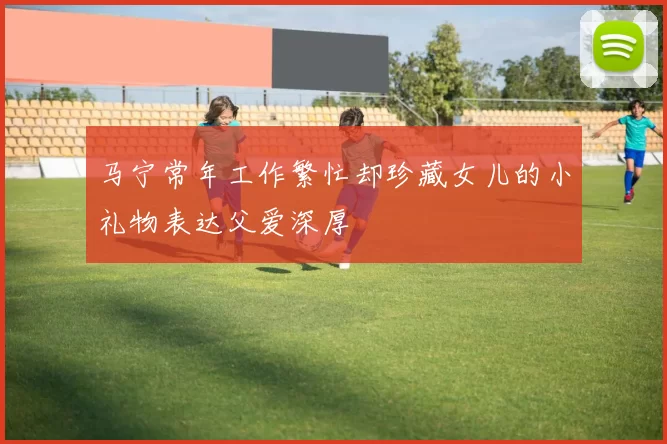 马宁常年工作繁忙却珍藏女儿的小礼物表达父爱深厚
