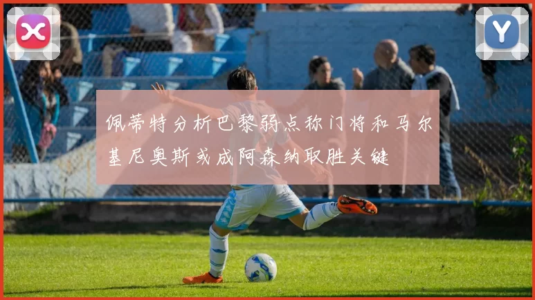 佩蒂特分析巴黎弱点称门将和马尔基尼奥斯或成阿森纳取胜关键