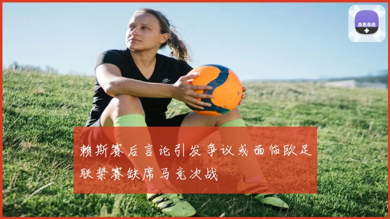赖斯赛后言论引发争议或面临欧足联禁赛缺席马竞次战