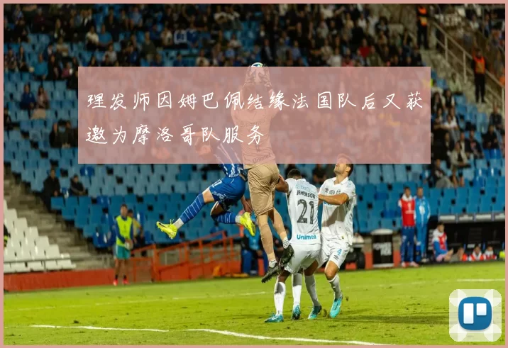 理发师因姆巴佩结缘法国队后又获邀为摩洛哥队服务