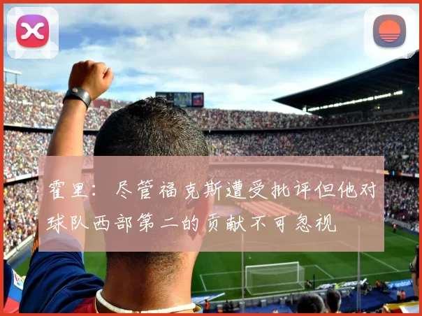 霍里：尽管福克斯遭受批评但他对球队西部第二的贡献不可忽视