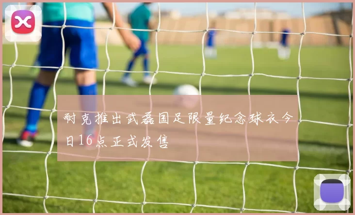 耐克推出武磊国足限量纪念球衣今日16点正式发售