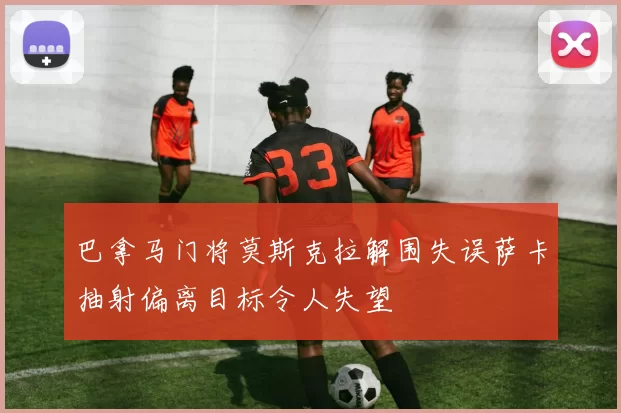 巴拿马门将莫斯克拉解围失误萨卡抽射偏离目标令人失望