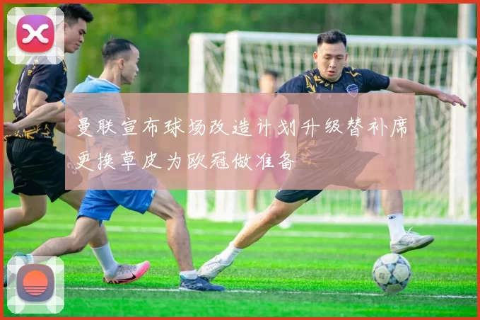 曼联宣布球场改造计划升级替补席更换草皮为欧冠做准备
