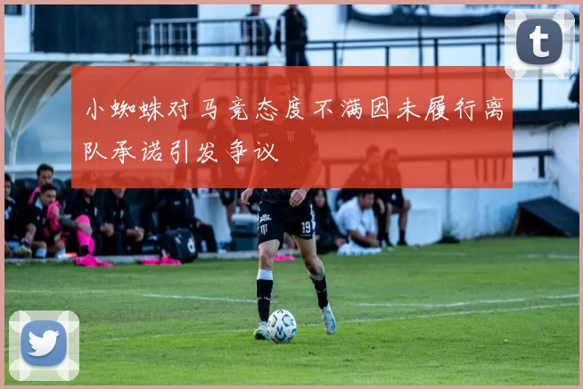 小蜘蛛对马竞态度不满因未履行离队承诺引发争议