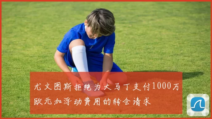 尤文图斯拒绝为大马丁支付1000万欧元加浮动费用的转会请求