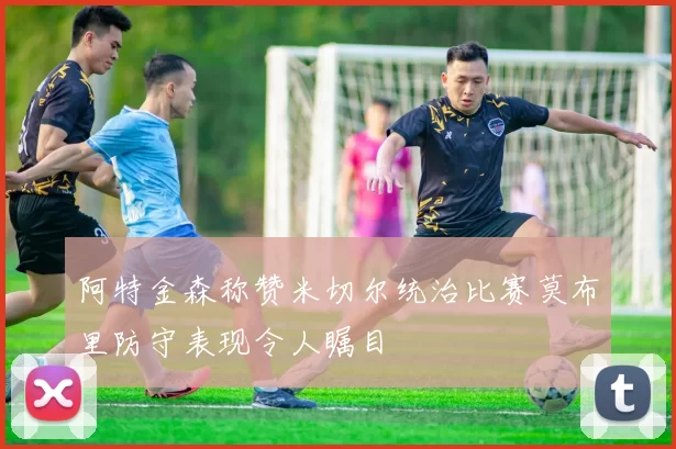 阿特金森称赞米切尔统治比赛莫布里防守表现令人瞩目