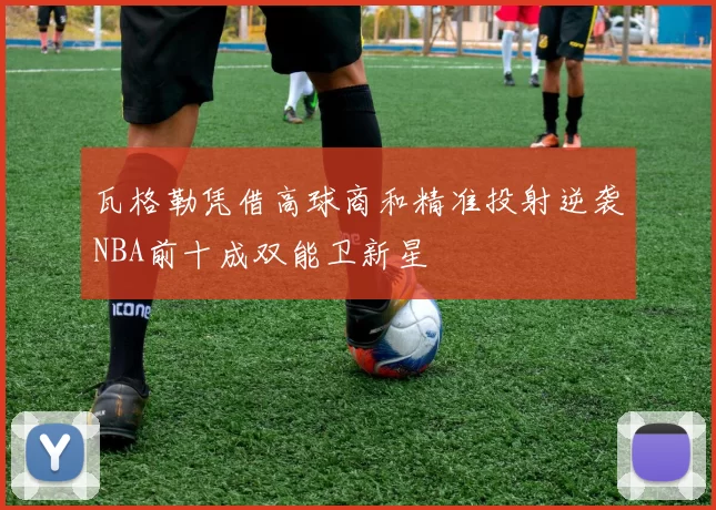 瓦格勒凭借高球商和精准投射逆袭NBA前十成双能卫新星