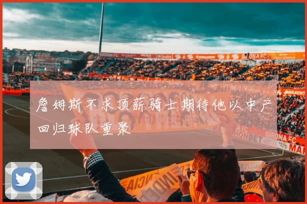 詹姆斯不求顶薪骑士期待他以中产回归球队重聚