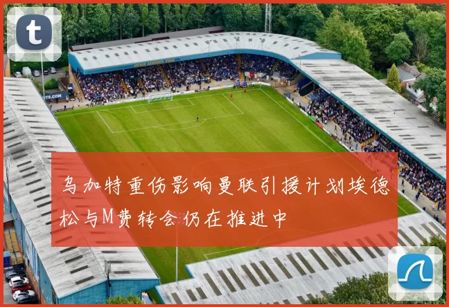 乌加特重伤影响曼联引援计划埃德松与M费转会仍在推进中