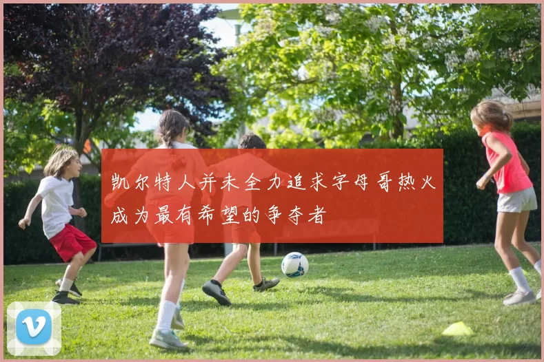 凯尔特人并未全力追求字母哥热火成为最有希望的争夺者