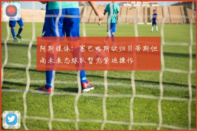 阿斯媒体：塞巴略斯欲归贝蒂斯但尚未表态球队暂无紧迫操作