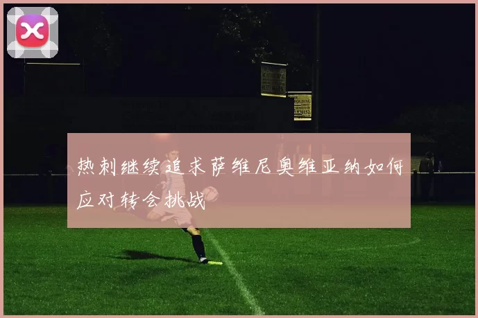 热刺继续追求萨维尼奥维亚纳如何应对转会挑战