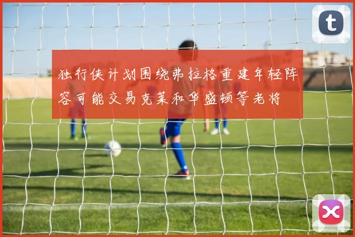 独行侠计划围绕弗拉格重建年轻阵容可能交易克莱和华盛顿等老将