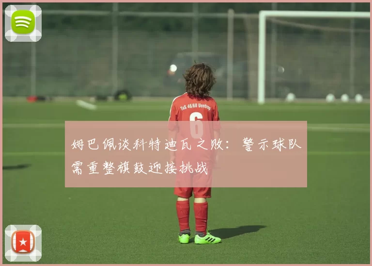 姆巴佩谈科特迪瓦之败：警示球队需重整旗鼓迎接挑战