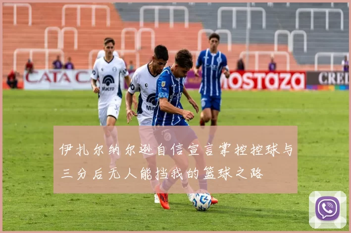 伊扎尔纳尔逊自信宣言掌控控球与三分后无人能挡我的篮球之路