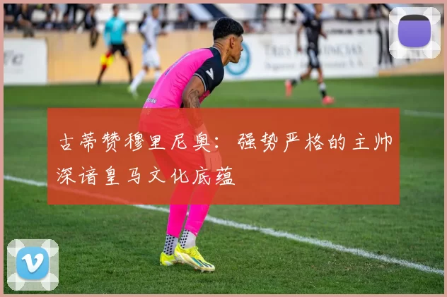 古蒂赞穆里尼奥：强势严格的主帅深谙皇马文化底蕴