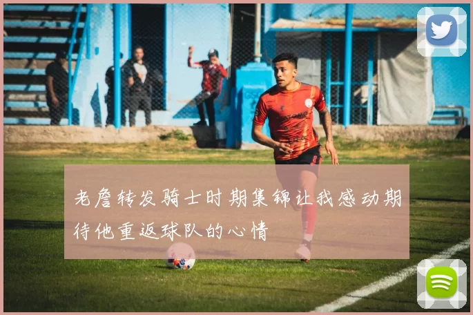 老詹转发骑士时期集锦让我感动期待他重返球队的心情